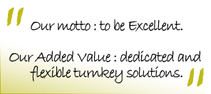 Our motto : to be Excellent. Our Added Value : dedicated and flexible turnkey solutions.